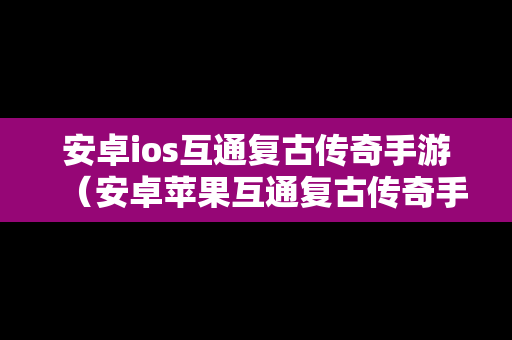 安卓ios互通复古传奇手游（安卓苹果互通复古传奇手游）