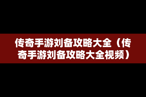 传奇手游刘备攻略大全（传奇手游刘备攻略大全视频）