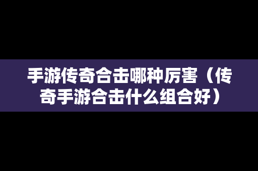 手游传奇合击哪种厉害（传奇手游合击什么组合好）