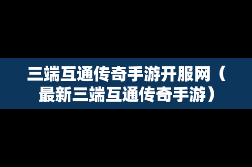 三端互通传奇手游开服网（最新三端互通传奇手游）