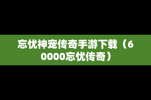 忘忧神宠传奇手游下载（60000忘忧传奇）