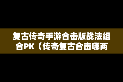 复古传奇手游合击版战法组合PK（传奇复古合击哪两个组合好）