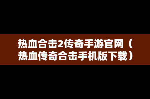 热血合击2传奇手游官网（热血传奇合击手机版下载）