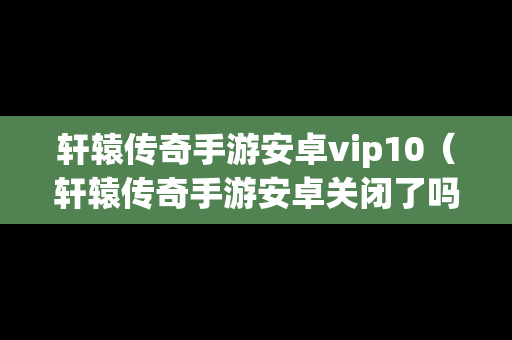 轩辕传奇手游安卓vip10（轩辕传奇手游安卓关闭了吗）