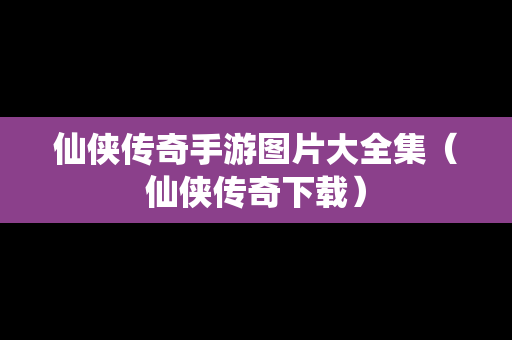 仙侠传奇手游图片大全集（仙侠传奇下载）
