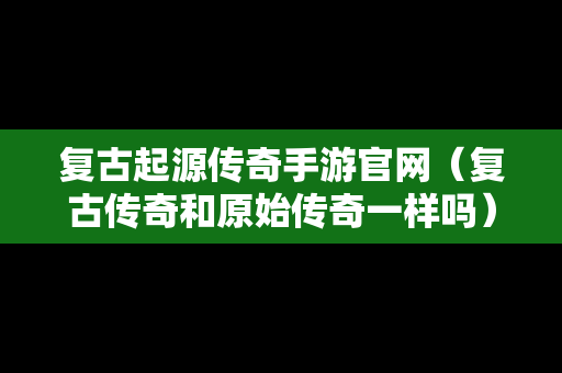 复古起源传奇手游官网（复古传奇和原始传奇一样吗）