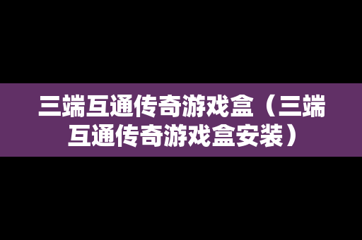 三端互通传奇游戏盒（三端互通传奇游戏盒安装）