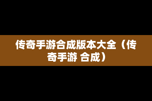传奇手游合成版本大全（传奇手游 合成）