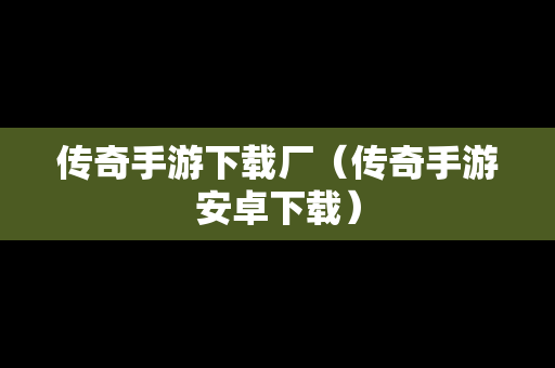 传奇手游下载厂（传奇手游安卓下载）