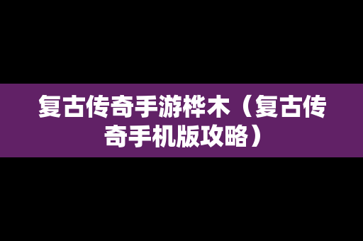 复古传奇手游桦木（复古传奇手机版攻略）
