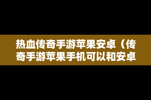 热血传奇手游苹果安卓（传奇手游苹果手机可以和安卓玩同一个区吗）