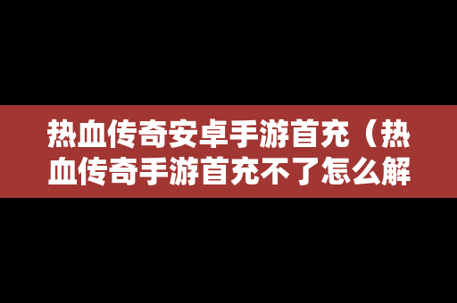 热血传奇安卓手游首充（热血传奇手游首充不了怎么解决）