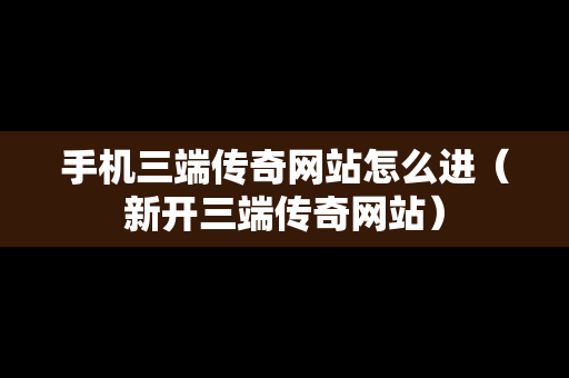 手机三端传奇网站怎么进（新开三端传奇网站）