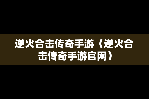 逆火合击传奇手游（逆火合击传奇手游官网）