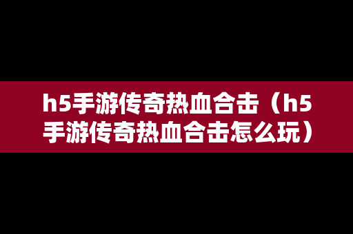 h5手游传奇热血合击（h5手游传奇热血合击怎么玩）