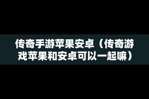 传奇手游苹果安卓（传奇游戏苹果和安卓可以一起嘛）