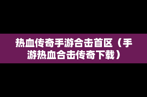 热血传奇手游合击首区（手游热血合击传奇下载）