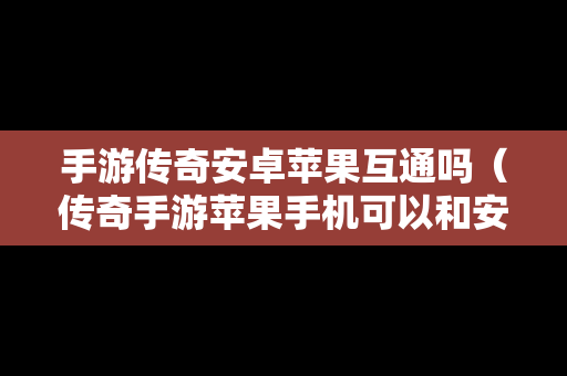 手游传奇安卓苹果互通吗（传奇手游苹果手机可以和安卓玩同一个区吗）