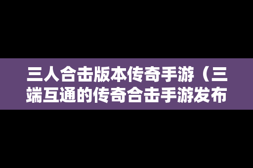三人合击版本传奇手游（三端互通的传奇合击手游发布网）