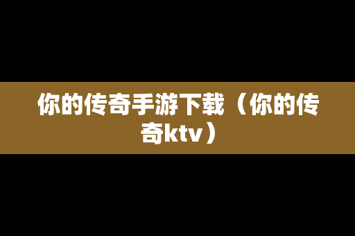 你的传奇手游下载（你的传奇ktv）