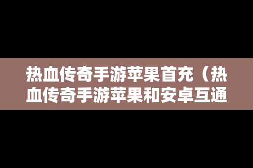 热血传奇手游苹果首充（热血传奇手游苹果和安卓互通吗）