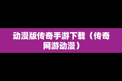 动漫版传奇手游下载（传奇网游动漫）