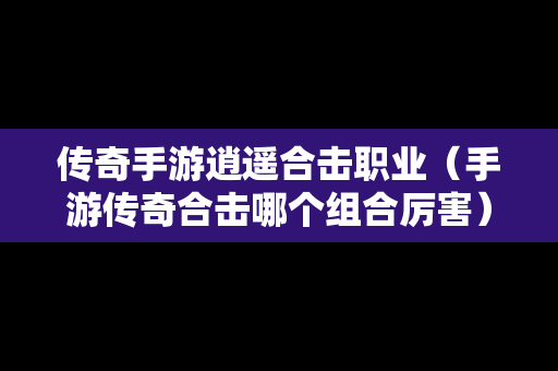 传奇手游逍遥合击职业（手游传奇合击哪个组合厉害）