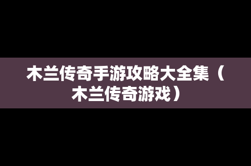 木兰传奇手游攻略大全集（木兰传奇游戏）