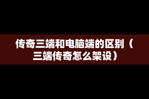传奇三端和电脑端的区别（三端传奇怎么架设）