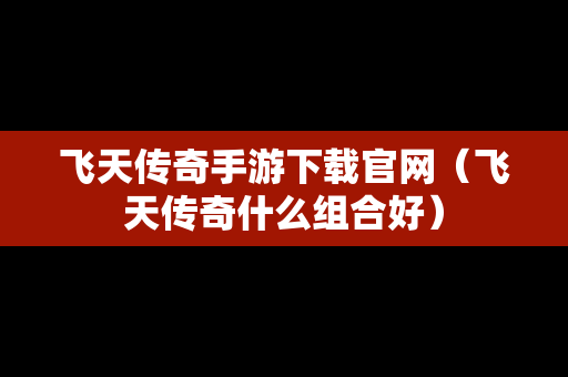 飞天传奇手游下载官网（飞天传奇什么组合好）