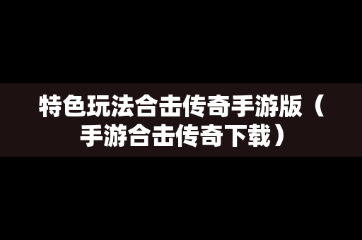 特色玩法合击传奇手游版（手游合击传奇下载）