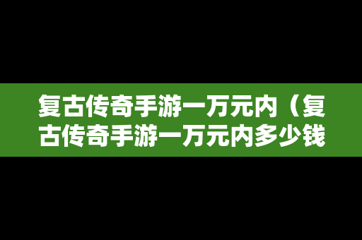 复古传奇手游一万元内（复古传奇手游一万元内多少钱）