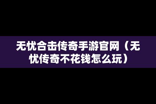 无忧合击传奇手游官网（无忧传奇不花钱怎么玩）