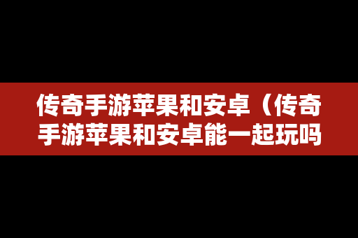 传奇手游苹果和安卓（传奇手游苹果和安卓能一起玩吗）