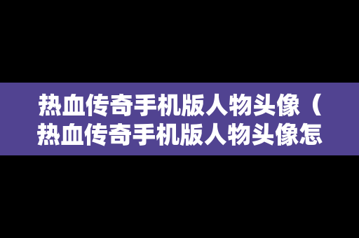 热血传奇手机版人物头像（热血传奇手机版人物头像怎么设置）