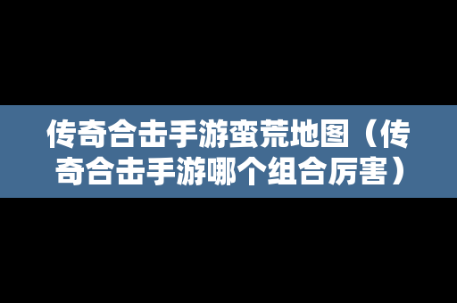 传奇合击手游蛮荒地图（传奇合击手游哪个组合厉害）