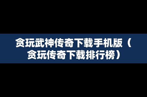 贪玩武神传奇下载手机版（贪玩传奇下载排行榜）