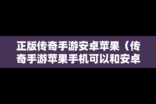 正版传奇手游安卓苹果（传奇手游苹果手机可以和安卓玩同一个区吗）