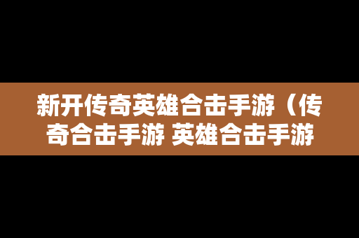 新开传奇英雄合击手游（传奇合击手游 英雄合击手游）