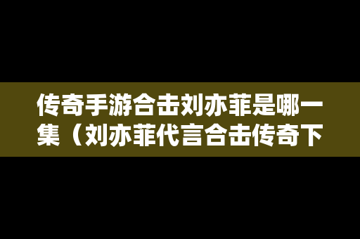 传奇手游合击刘亦菲是哪一集（刘亦菲代言合击传奇下载）