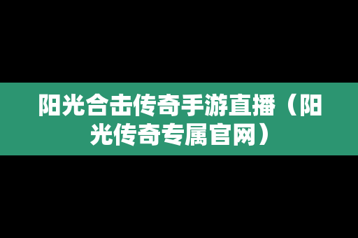 阳光合击传奇手游直播（阳光传奇专属官网）