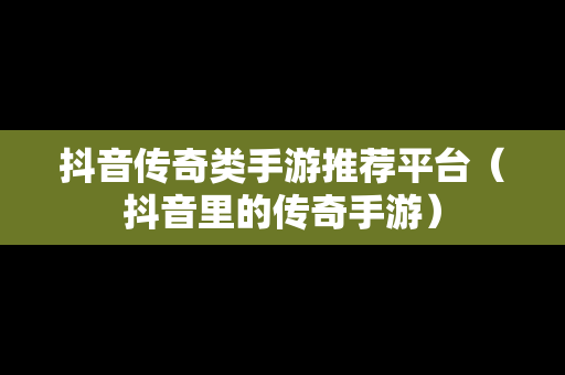 抖音传奇类手游推荐平台（抖音里的传奇手游）