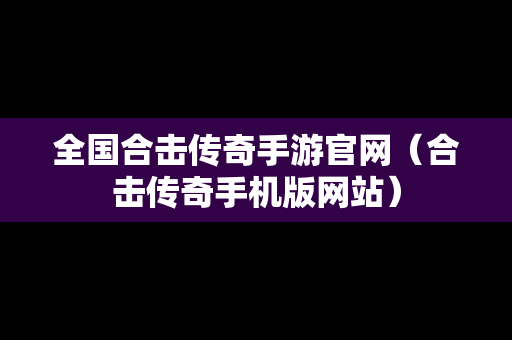 全国合击传奇手游官网（合击传奇手机版网站）