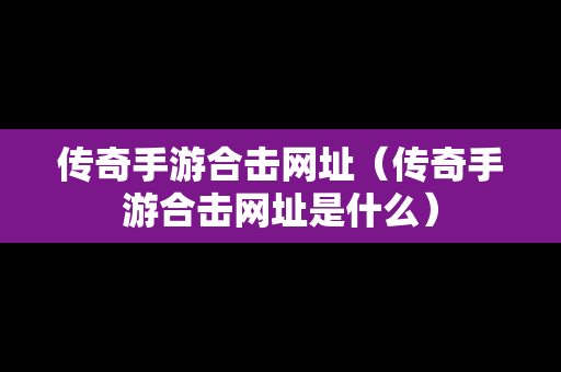 传奇手游合击网址（传奇手游合击网址是什么）