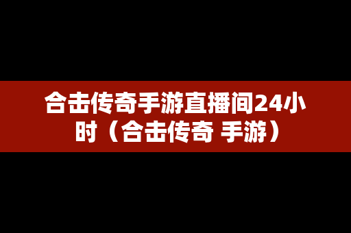 合击传奇手游直播间24小时（合击传奇 手游）