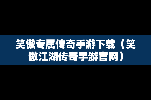 笑傲专属传奇手游下载（笑傲江湖传奇手游官网）