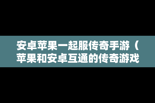 安卓苹果一起服传奇手游（苹果和安卓互通的传奇游戏）