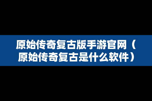 原始传奇复古版手游官网（原始传奇复古是什么软件）