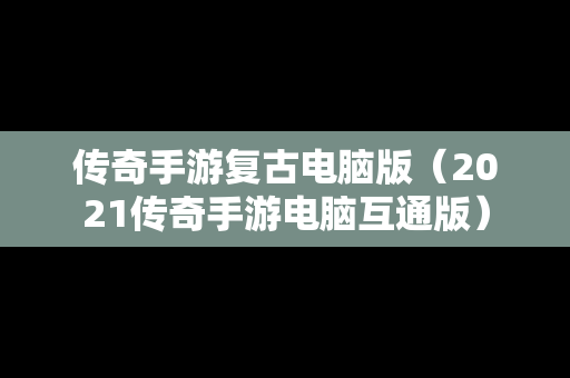 传奇手游复古电脑版（2021传奇手游电脑互通版）