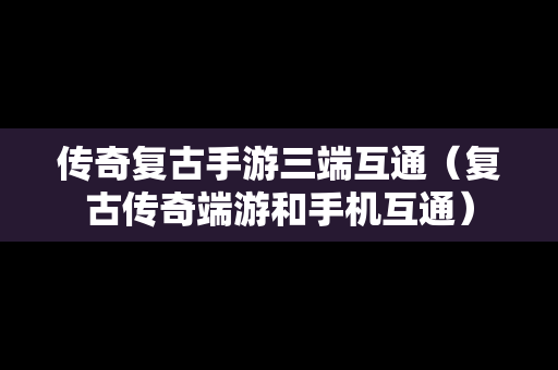 传奇复古手游三端互通（复古传奇端游和手机互通）